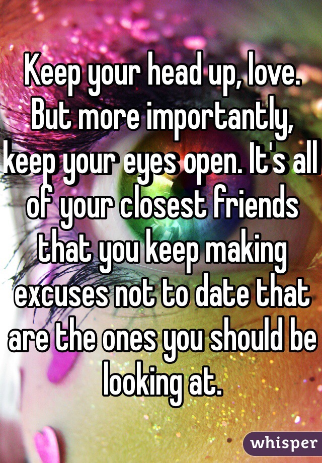 Keep your head up, love. But more importantly, keep your eyes open. It's all of your closest friends that you keep making excuses not to date that are the ones you should be looking at.