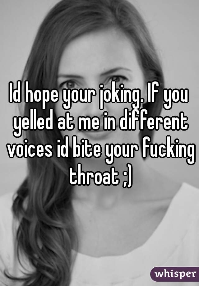 Id hope your joking. If you yelled at me in different voices id bite your fucking throat ;)