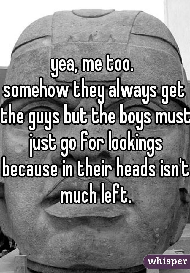 yea, me too. 
somehow they always get the guys but the boys must just go for lookings because in their heads isn't much left.