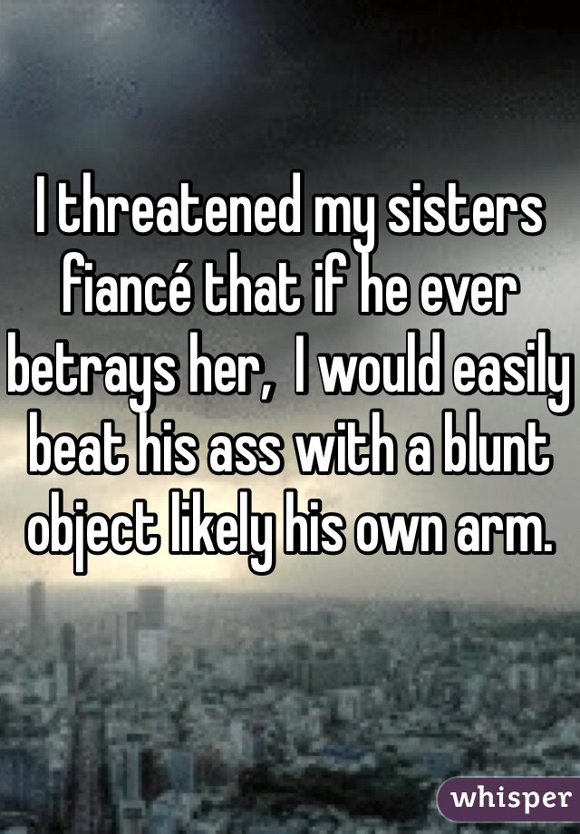 I threatened my sisters fiancé that if he ever betrays her,  I would easily beat his ass with a blunt object likely his own arm.
