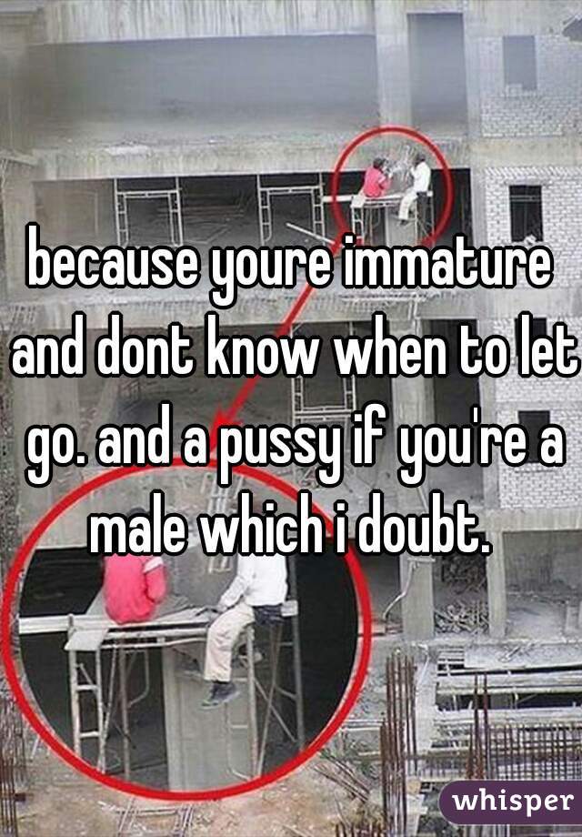 because youre immature and dont know when to let go. and a pussy if you're a male which i doubt. 