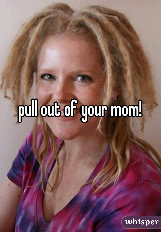 pull out of your mom!