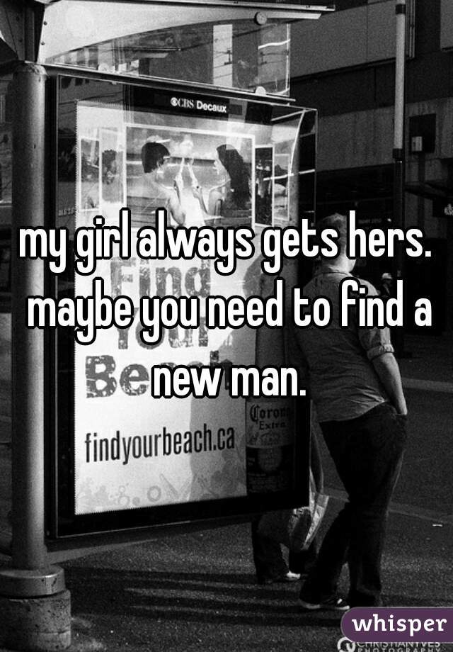 my girl always gets hers. maybe you need to find a new man.