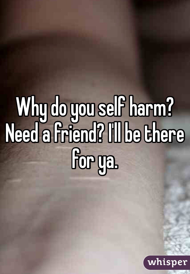 Why do you self harm? Need a friend? I'll be there for ya.