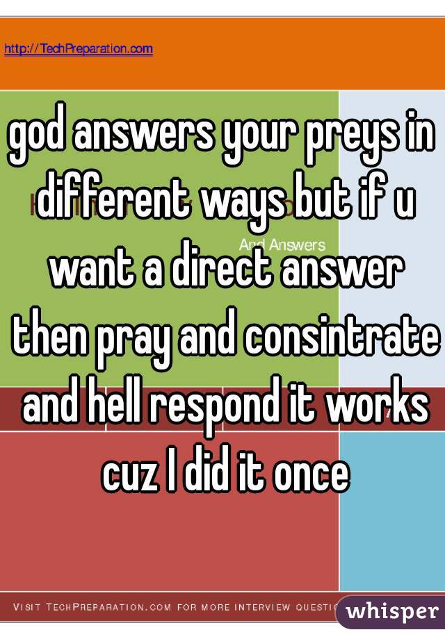 god answers your preys in different ways but if u want a direct answer then pray and consintrate and hell respond it works cuz I did it once