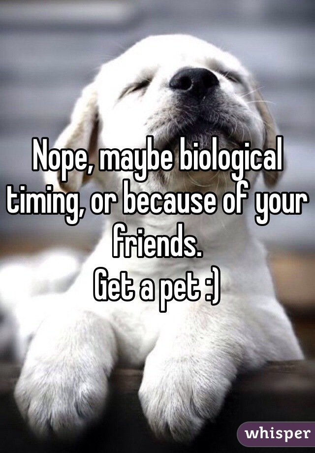 Nope, maybe biological timing, or because of your friends. 
Get a pet :)