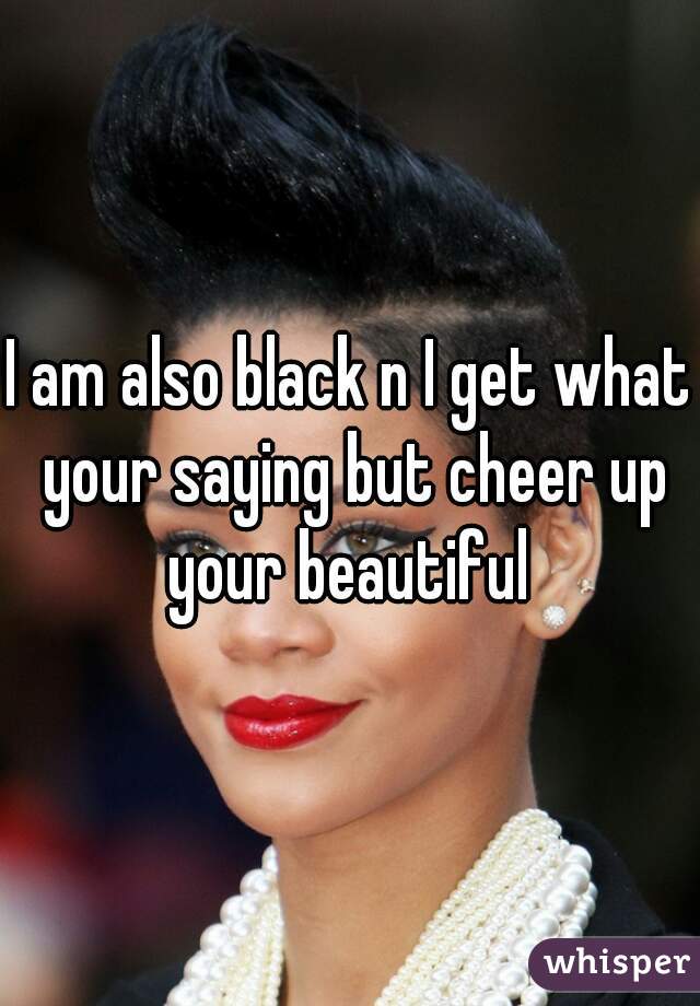 I am also black n I get what your saying but cheer up your beautiful 