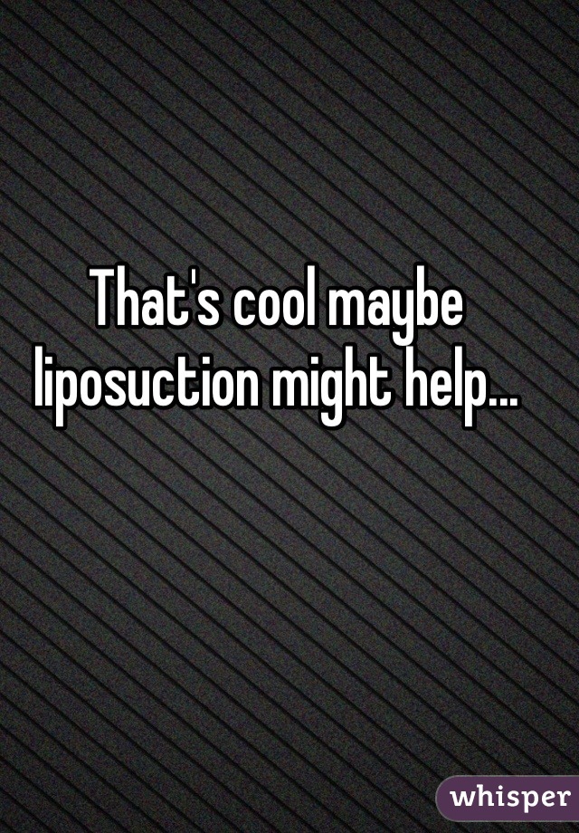 That's cool maybe liposuction might help...