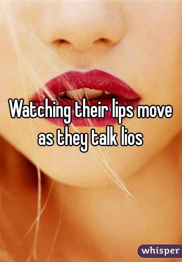 Watching their lips move as they talk lios 