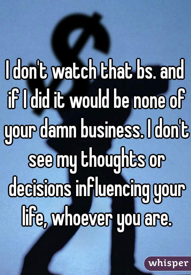 I don't watch that bs. and if I did it would be none of your damn business. I don't see my thoughts or decisions influencing your life, whoever you are.