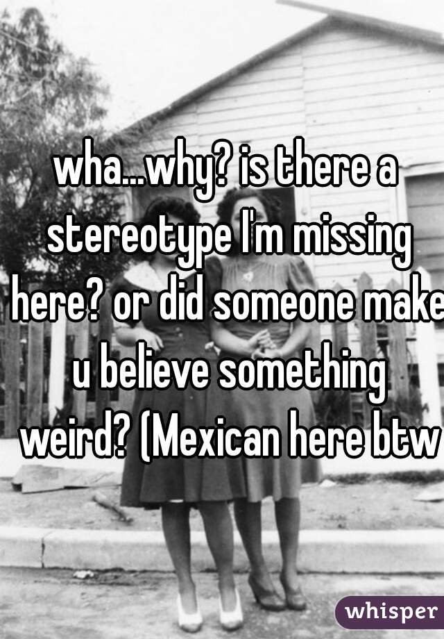 wha...why? is there a stereotype I'm missing here? or did someone make u believe something weird? (Mexican here btw)
