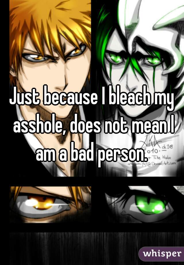 Just because I bleach my asshole, does not mean I am a bad person. 