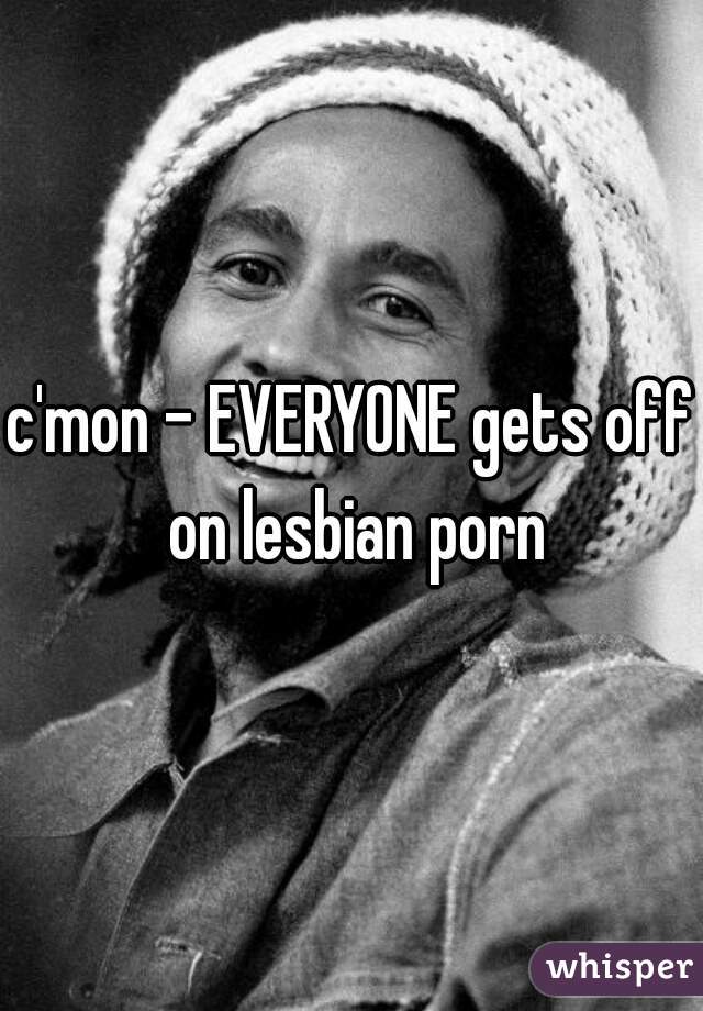 c'mon - EVERYONE gets off on lesbian porn