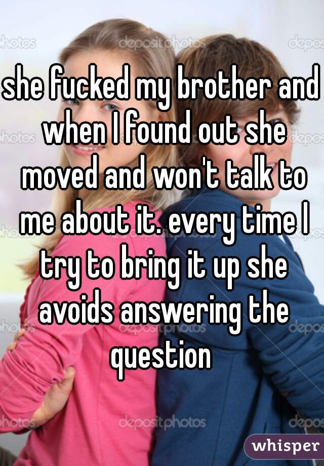 she fucked my brother and when I found out she moved and won't talk to me about it. every time I try to bring it up she avoids answering the question 