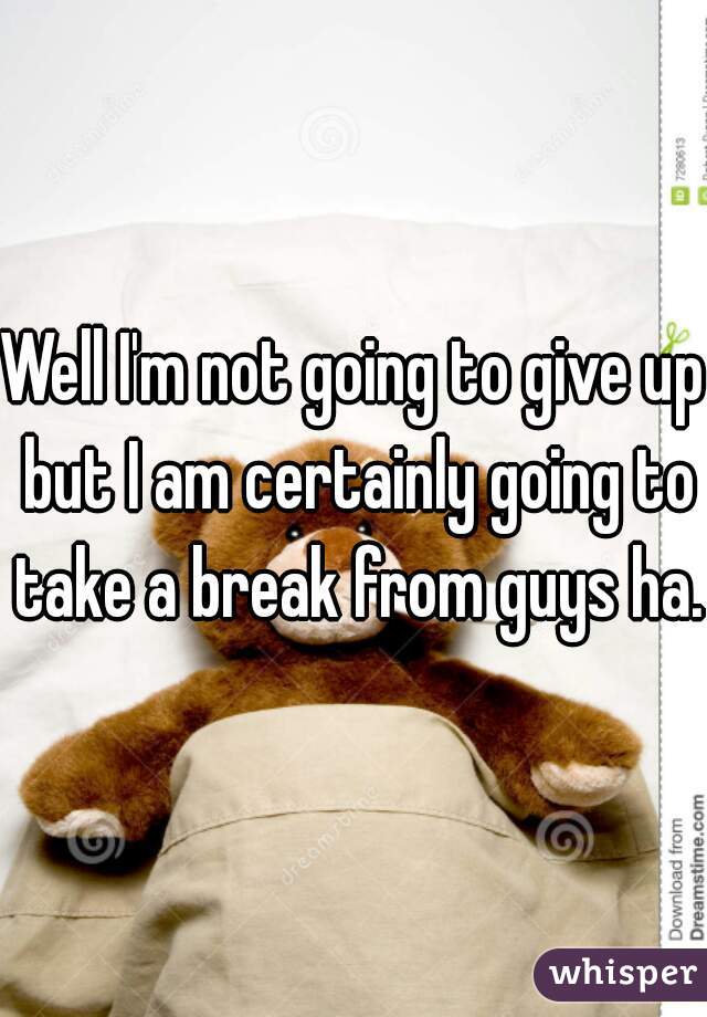 Well I'm not going to give up but I am certainly going to take a break from guys ha. 