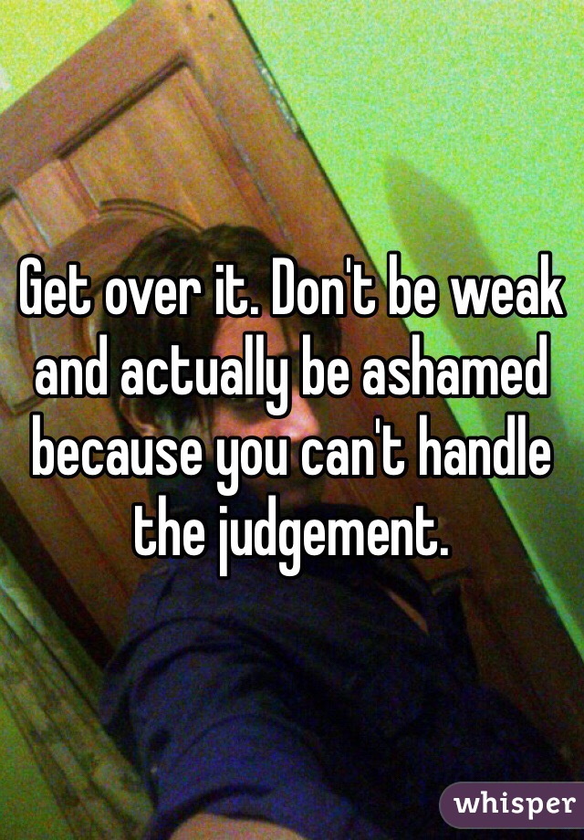 Get over it. Don't be weak and actually be ashamed because you can't handle the judgement. 
