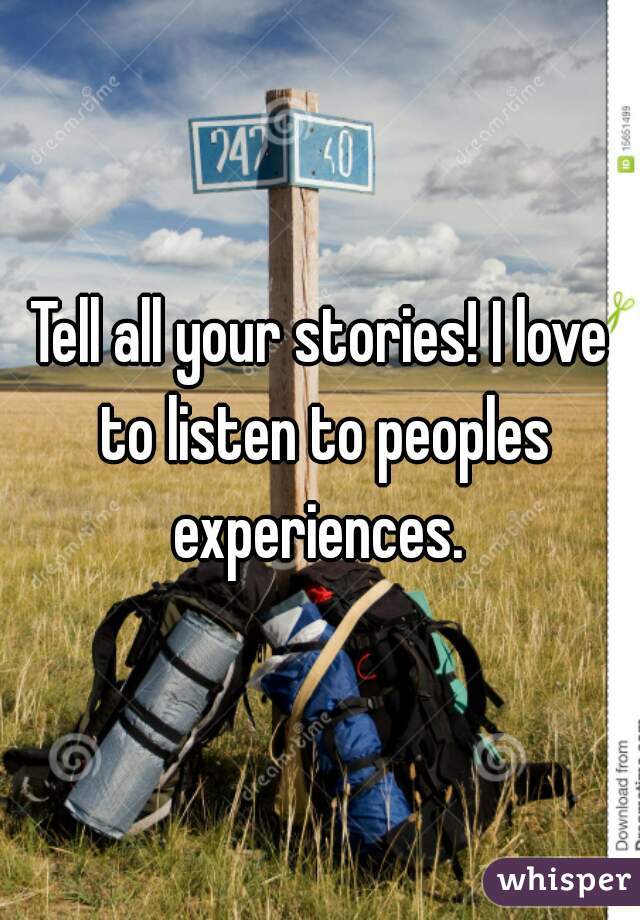 Tell all your stories! I love to listen to peoples experiences. 