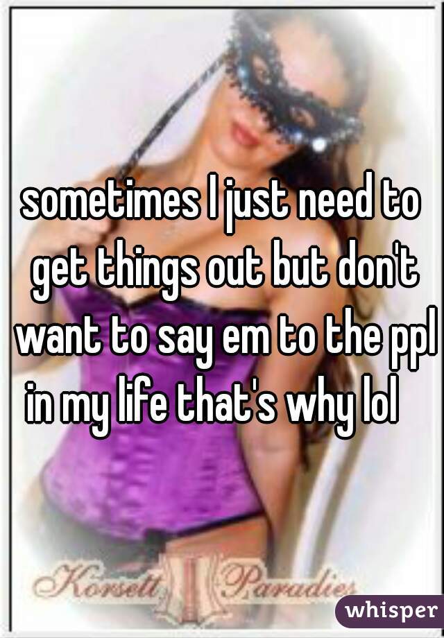 sometimes I just need to get things out but don't want to say em to the ppl in my life that's why lol   
