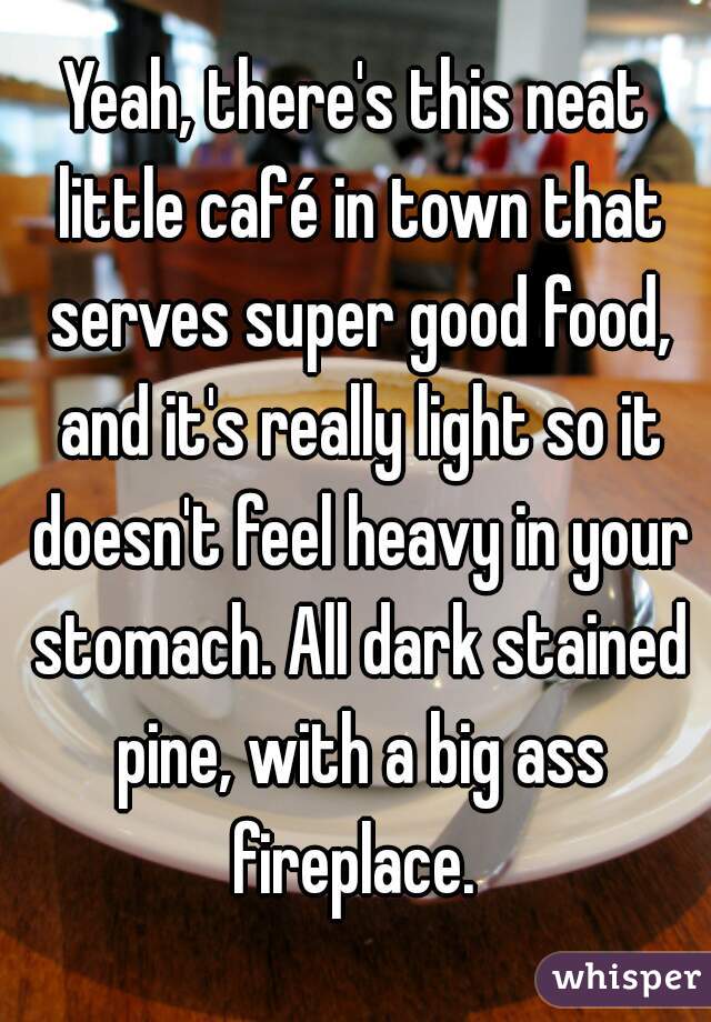 Yeah, there's this neat little café in town that serves super good food, and it's really light so it doesn't feel heavy in your stomach. All dark stained pine, with a big ass fireplace. 