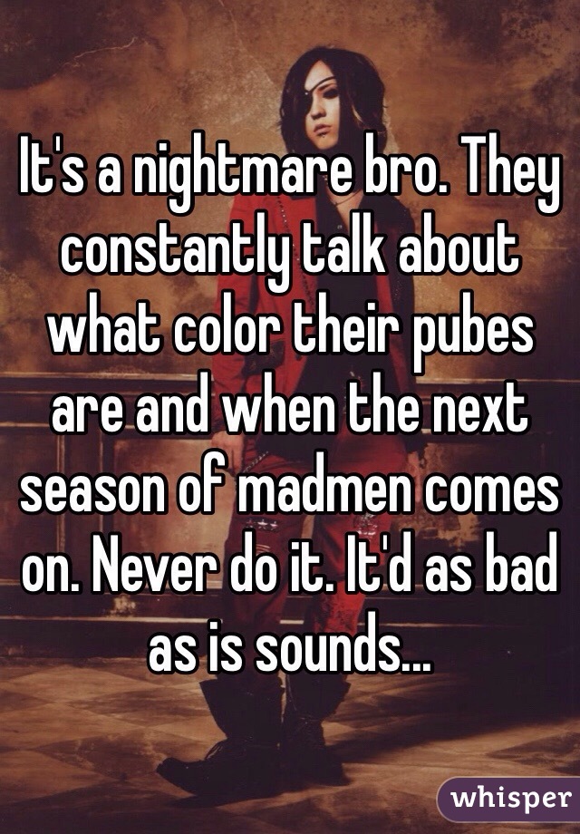 It's a nightmare bro. They constantly talk about what color their pubes are and when the next season of madmen comes on. Never do it. It'd as bad as is sounds...