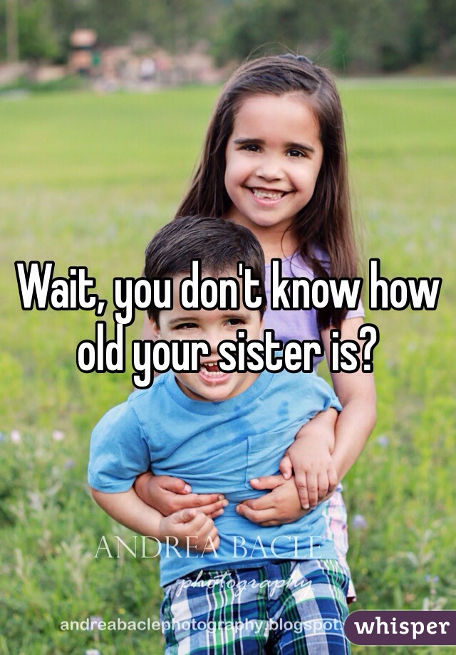 Wait, you don't know how old your sister is? 