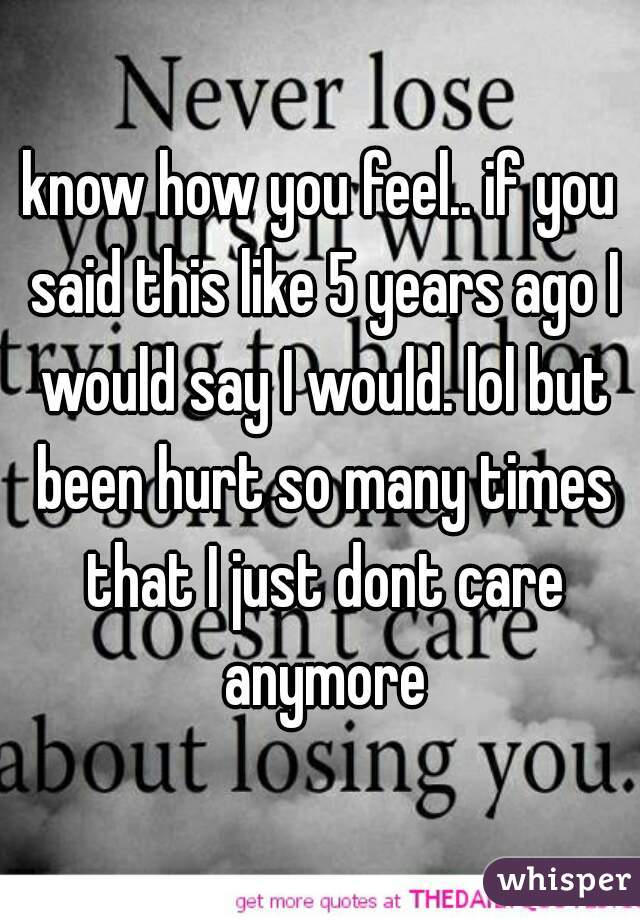 know how you feel.. if you said this like 5 years ago I would say I would. lol but been hurt so many times that I just dont care anymore