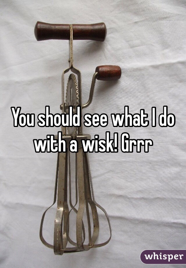 You should see what I do with a wisk! Grrr