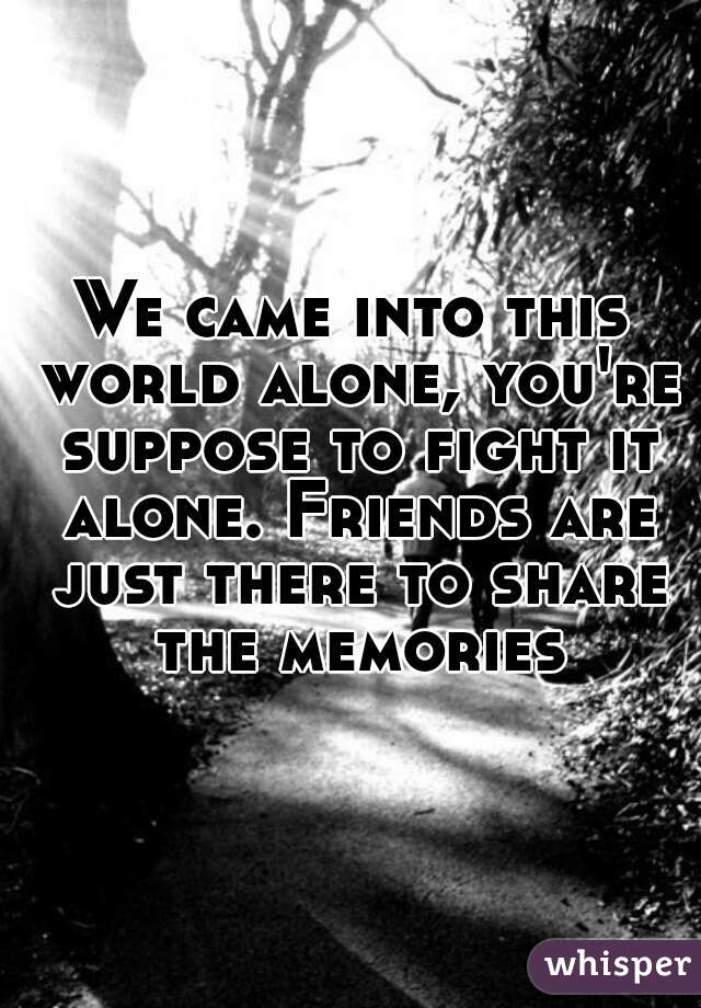 We came into this world alone, you're suppose to fight it alone. Friends are just there to share the memories