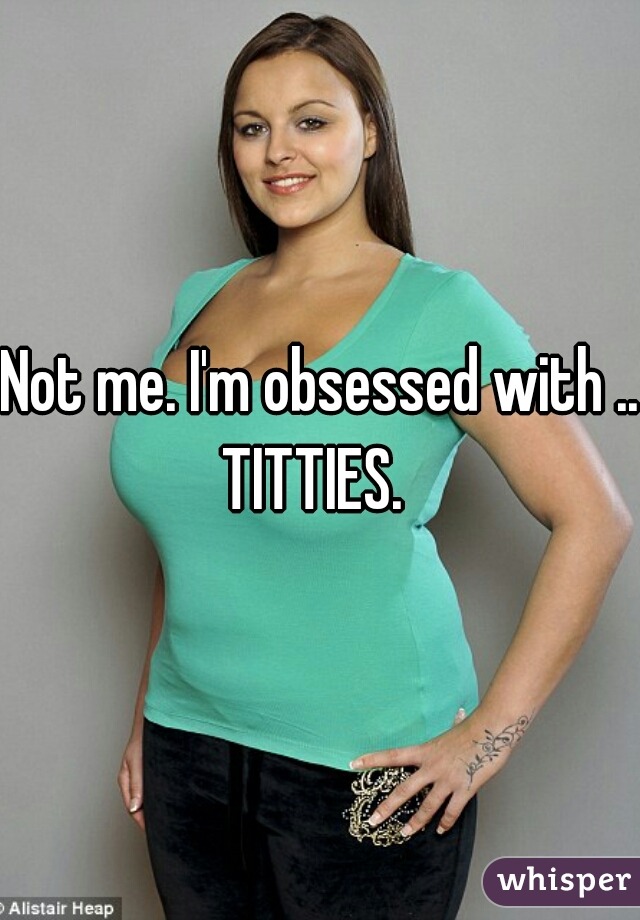 Not me. I'm obsessed with ...
TITTIES. 