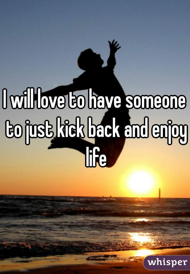 I will love to have someone to just kick back and enjoy life