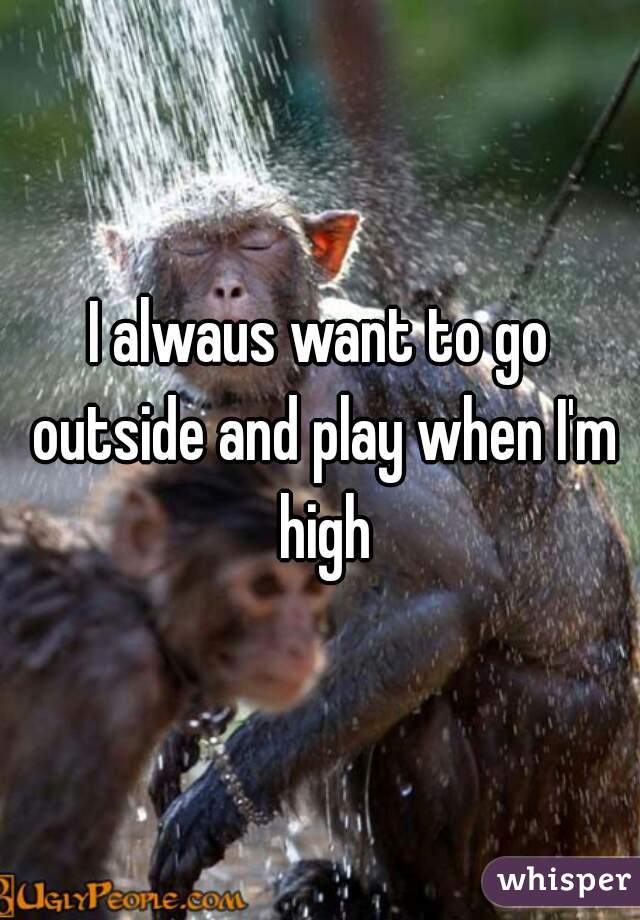 I alwaus want to go outside and play when I'm high