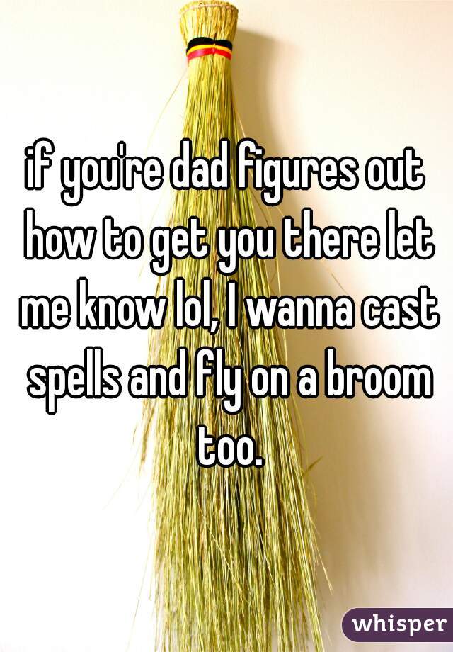 if you're dad figures out how to get you there let me know lol, I wanna cast spells and fly on a broom too.