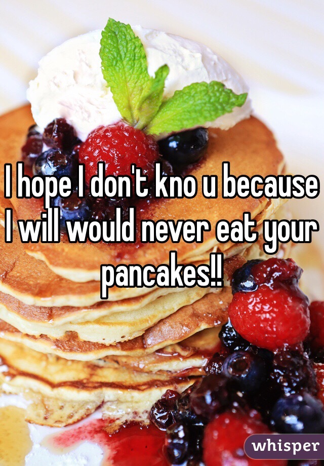 I hope I don't kno u because I will would never eat your pancakes!!