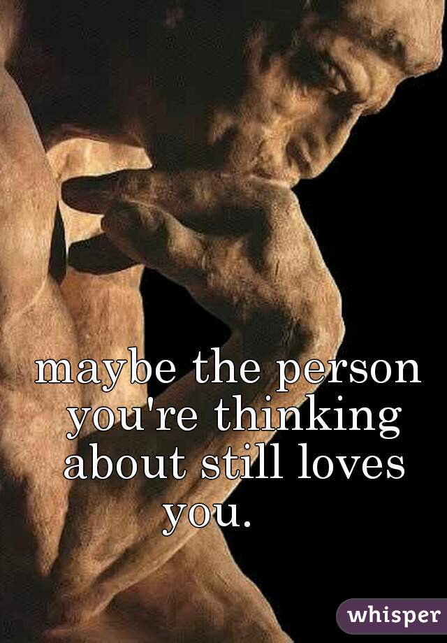 maybe the person you're thinking about still loves you.    