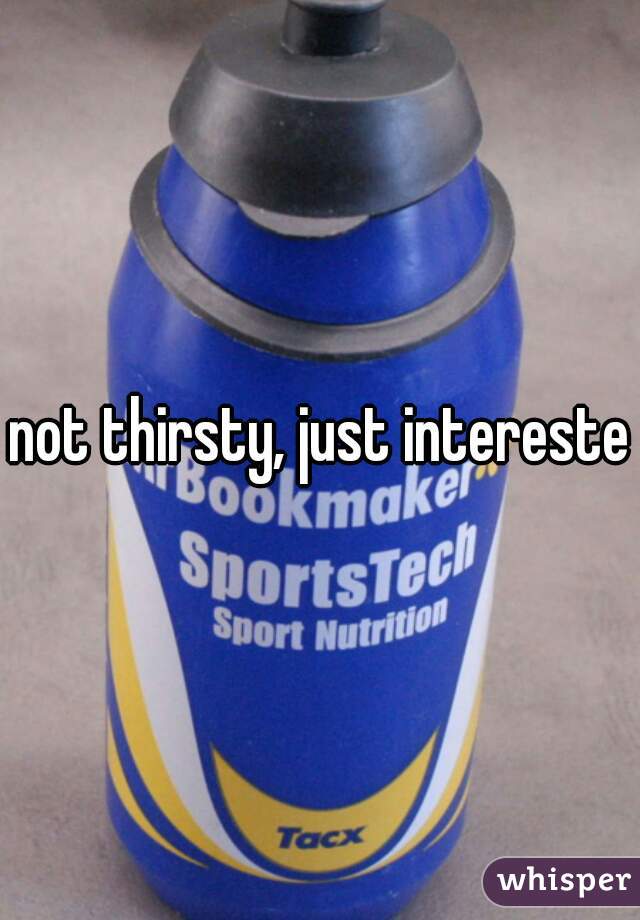 not thirsty, just interested