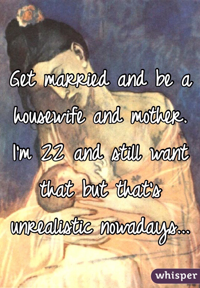 Get married and be a housewife and mother. I'm 22 and still want that but that's unrealistic nowadays... 