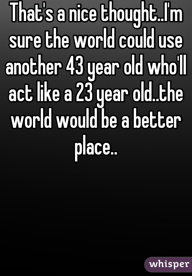 That's a nice thought..I'm sure the world could use another 43 year old who'll act like a 23 year old..the world would be a better place..