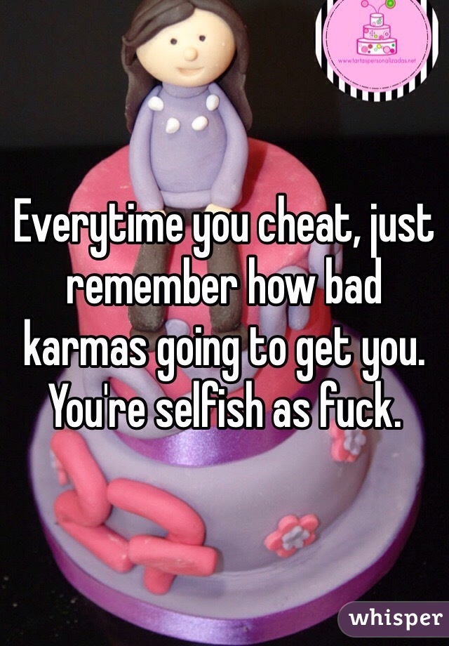 Everytime you cheat, just remember how bad karmas going to get you. You're selfish as fuck. 