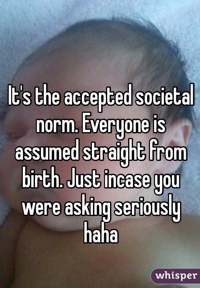 It's the accepted societal norm. Everyone is assumed straight from birth. Just incase you were asking seriously haha 
