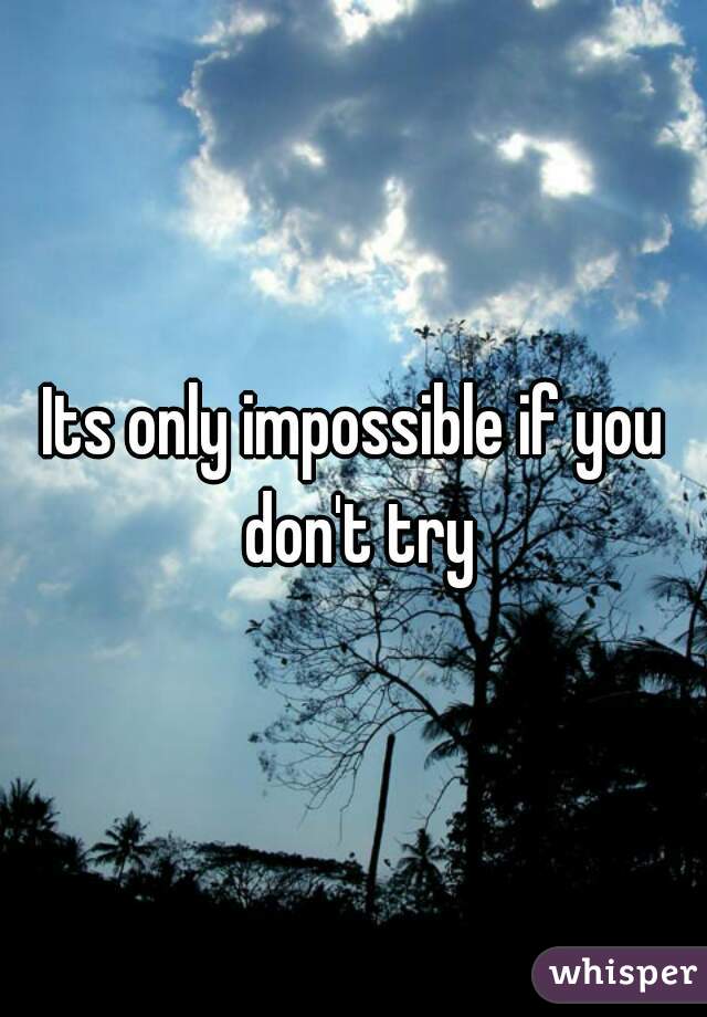 Its only impossible if you don't try