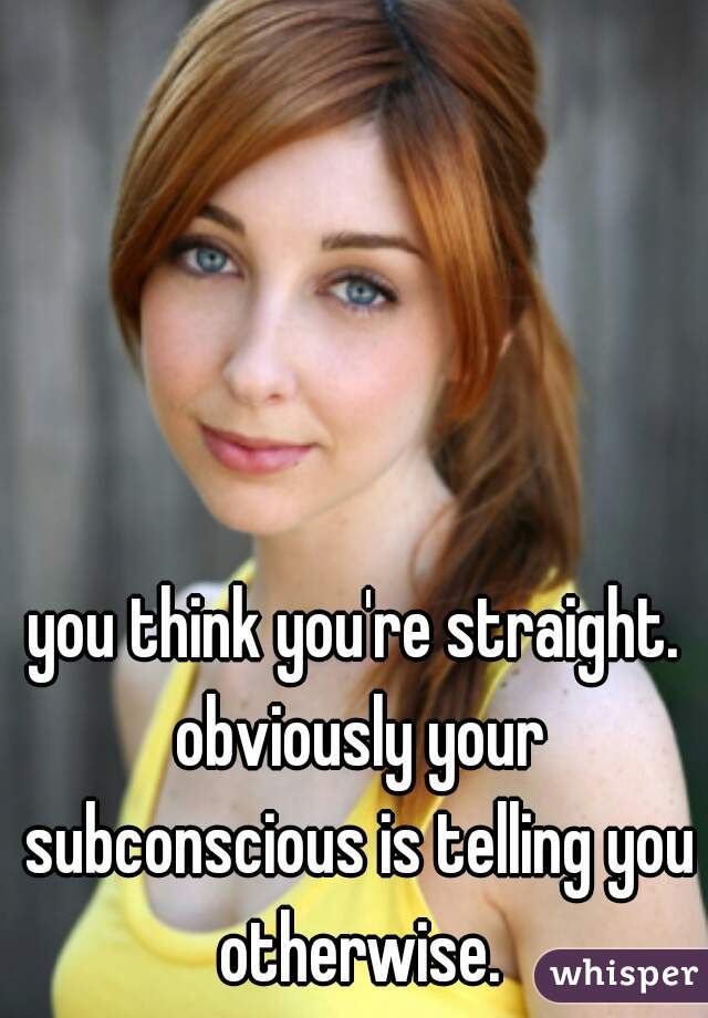you think you're straight. obviously your subconscious is telling you otherwise.