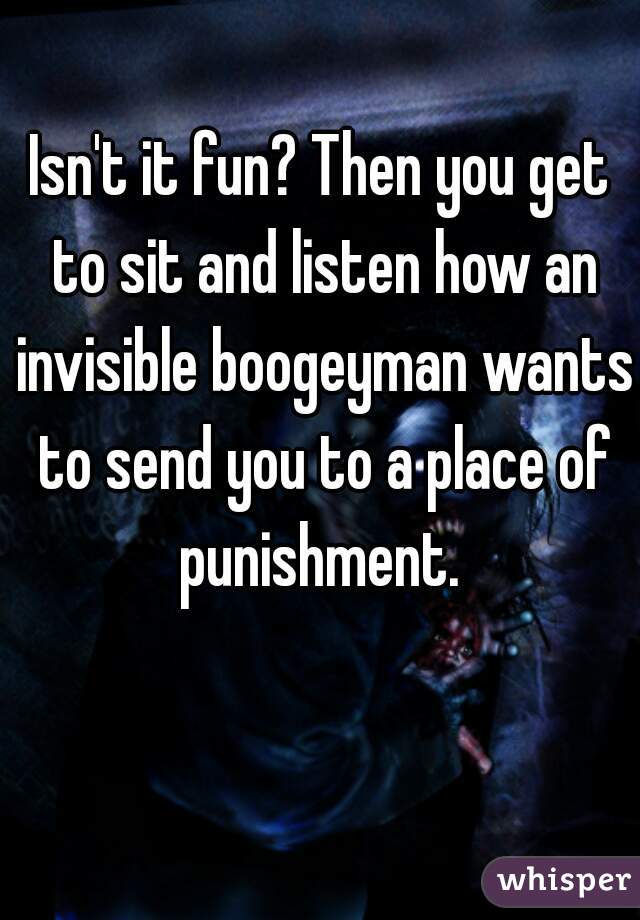 Isn't it fun? Then you get to sit and listen how an invisible boogeyman wants to send you to a place of punishment. 