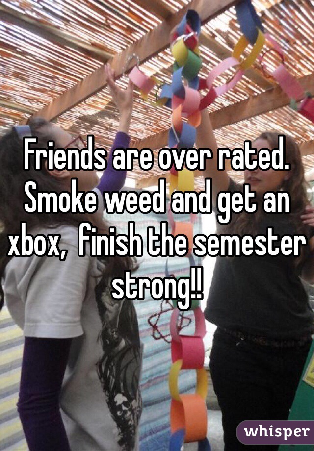 Friends are over rated. Smoke weed and get an xbox,  finish the semester strong!! 