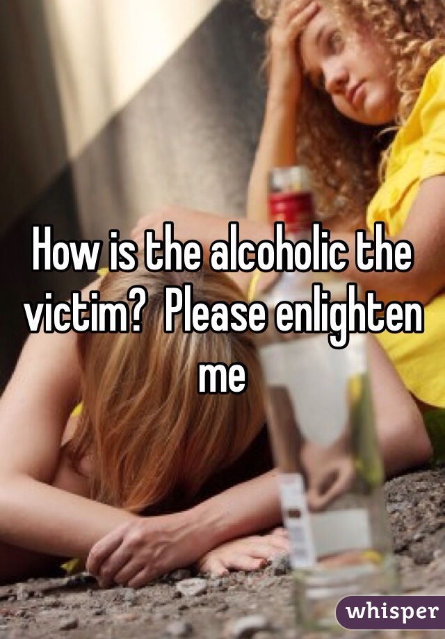 How is the alcoholic the victim?  Please enlighten me