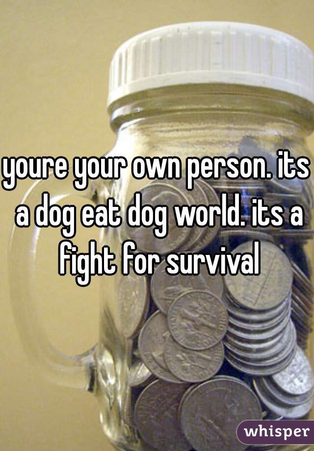 youre your own person. its a dog eat dog world. its a fight for survival