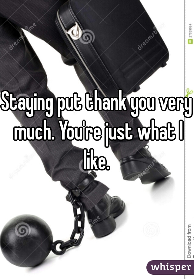Staying put thank you very much. You're just what I like. 