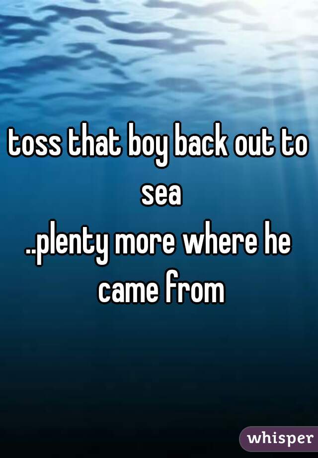 toss that boy back out to sea
..plenty more where he came from