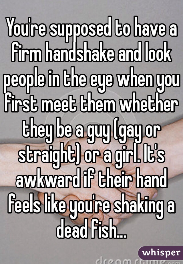 You're supposed to have a firm handshake and look people in the eye when you first meet them whether they be a guy (gay or straight) or a girl. It's awkward if their hand feels like you're shaking a dead fish...