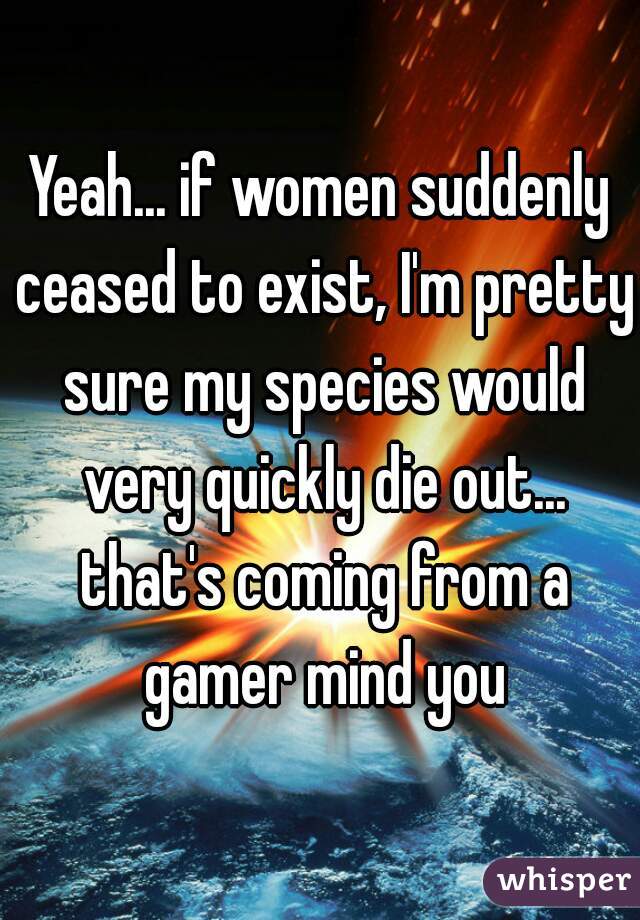 Yeah... if women suddenly ceased to exist, I'm pretty sure my species would very quickly die out... that's coming from a gamer mind you