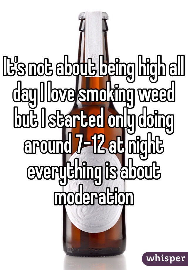 It's not about being high all day I love smoking weed but I started only doing around 7-12 at night everything is about moderation
